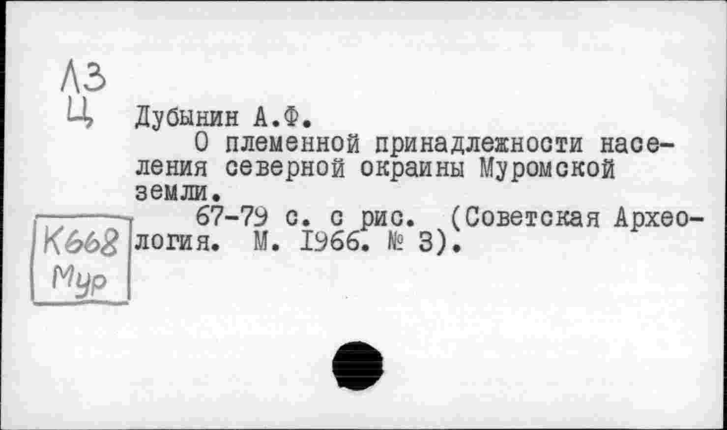 ﻿A3
Ц Дубинин А.Ф.
О племенной принадлежности населения северной окраины Муромской земли.
—-----67-79 с. с рис. (Советская Архео-
КббЗ логин. М. 1966. № 3).
Nyp